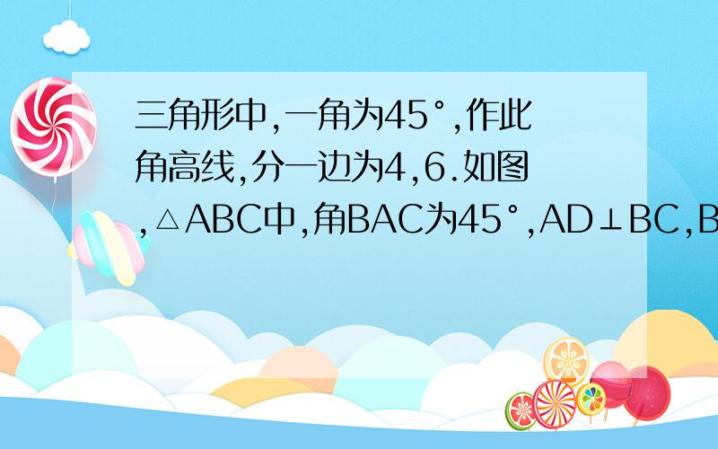 三角形中,一角为45°,作此角高线,分一边为4,6.如图,△ABC中,角BAC为45°,AD⊥BC,BD=6,CD=4,求AB.