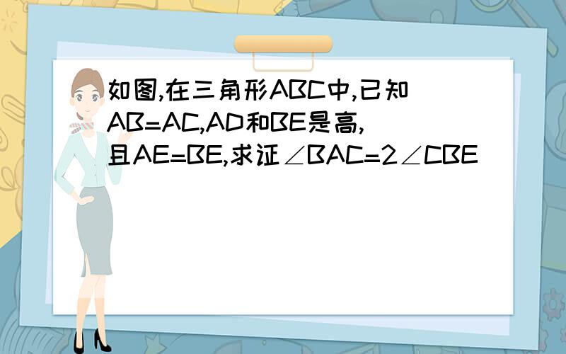 如图,在三角形ABC中,已知AB=AC,AD和BE是高,且AE=BE,求证∠BAC=2∠CBE