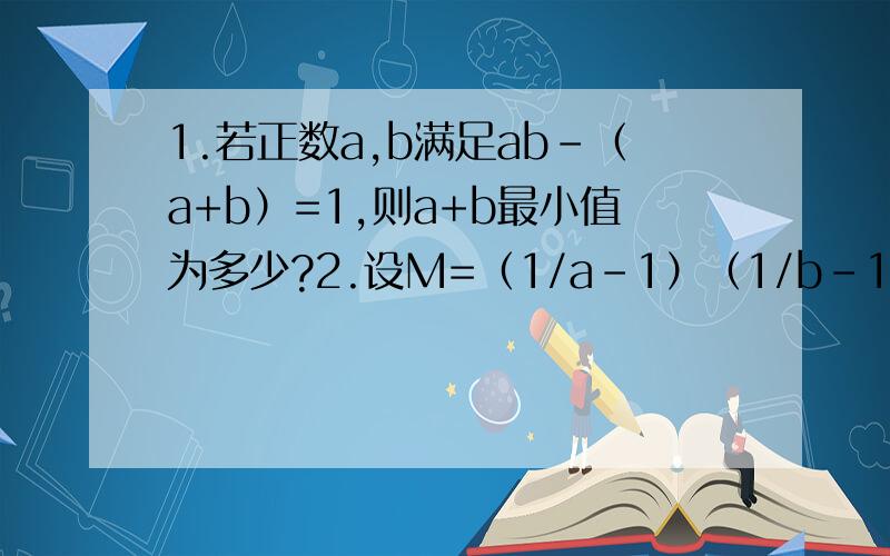 1.若正数a,b满足ab-（a+b）=1,则a+b最小值为多少?2.设M=（1/a-1）（1/b-1）（1/c-1）,且a+b+c=1（a,b,c为正实数）,则N的取值范围是多少,3.设0