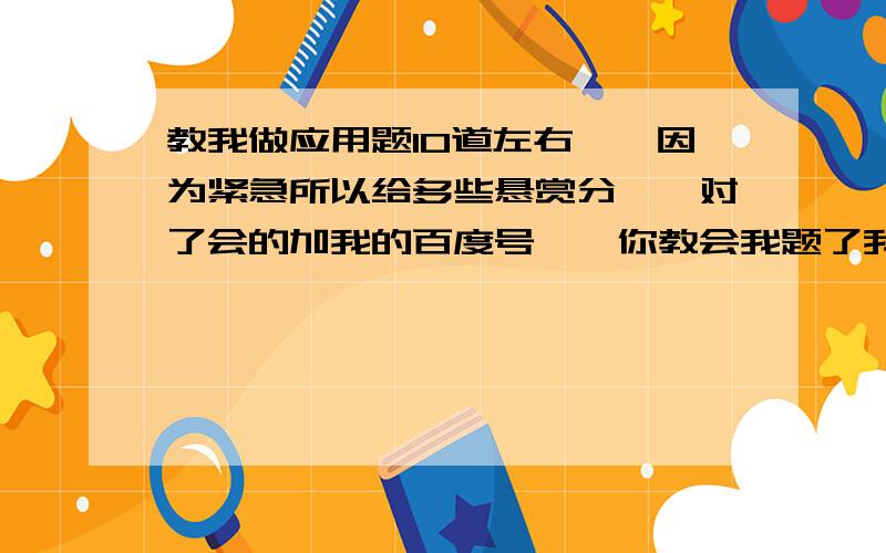 教我做应用题10道左右、、因为紧急所以给多些悬赏分、、对了会的加我的百度号、、你教会我题了我还要问你为什么那条题那样做、、用什么思维呢、、