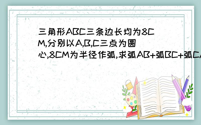 三角形ABC三条边长均为8CM,分别以A,B,C三点为圆心,8CM为半径作弧,求弧AB+弧BC+弧CA这三段弧长的和.算式.