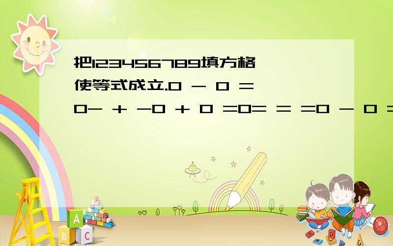 把123456789填方格,使等式成立.0 - 0 = 0- + -0 + 0 =0= = =0 - 0 = 0- + -0+ 0 =0= = =0 0 0