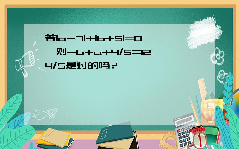 若|a-7|+|b+5|=0,则-b+a+4/5=12 4/5是对的吗?