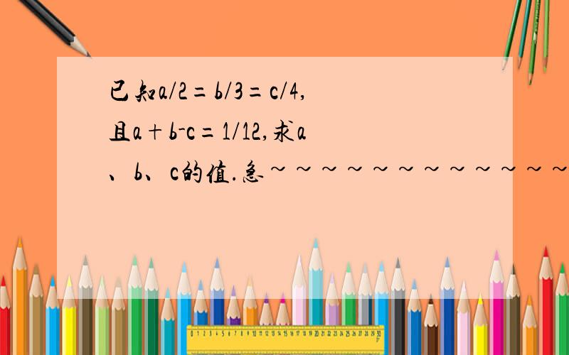 已知a/2=b/3=c/4,且a+b-c=1/12,求a、b、c的值.急~~~~~~~~~~~~~