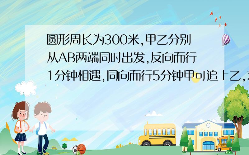 圆形周长为300米,甲乙分别从AB两端同时出发,反向而行1分钟相遇,同向而行5分钟甲可追上乙,求各自的速度