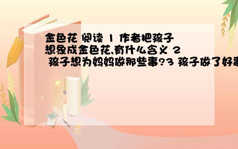 金色花 阅读 1 作者把孩子想象成金色花,有什么含义 2 孩子想为妈妈做那些事?3 孩子做了好事为什么不让妈妈知道?