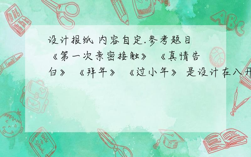 设计报纸 内容自定.参考题目《第一次亲密接触》 《真情告白》 《拜年》 《过小年》 是设计在八开的那种纸上,还是16开的,那种做手抄报的.谁能发一张完成品的.没图的告诉我格式,要清楚仔