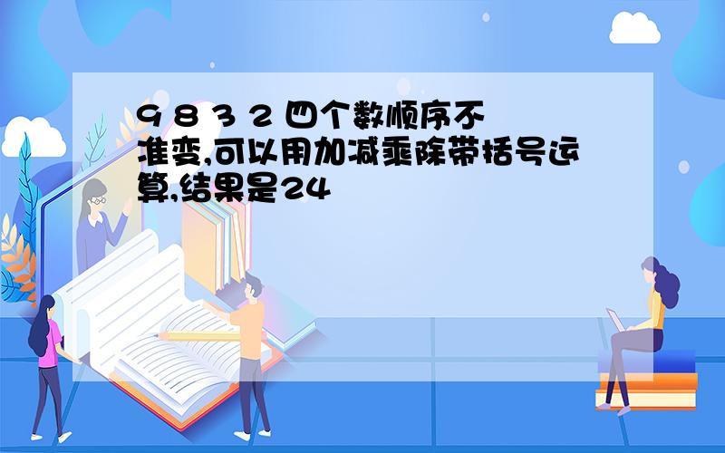 9 8 3 2 四个数顺序不准变,可以用加减乘除带括号运算,结果是24