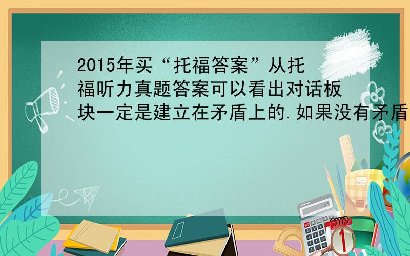 2015年买“托福答案”从托福听力真题答案可以看出对话板块一定是建立在矛盾上的.如果没有矛盾的存在,那么就不会有对话.