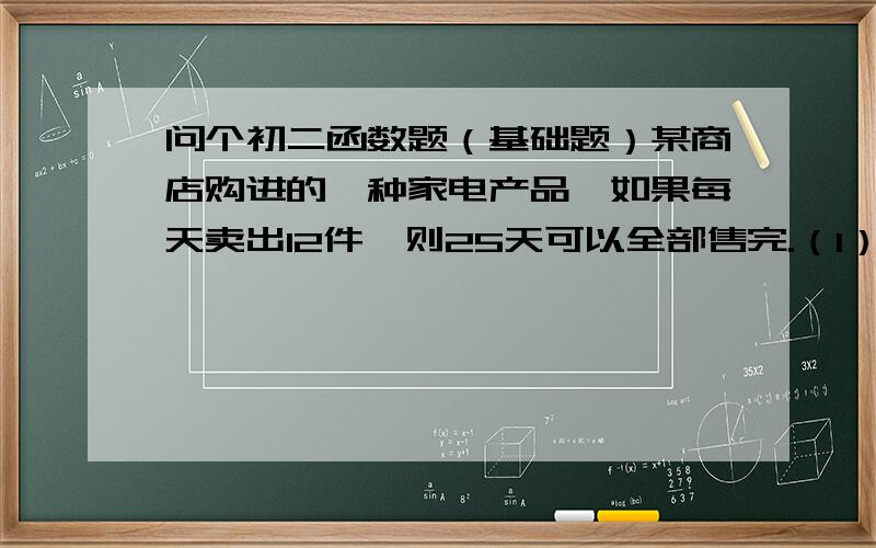 问个初二函数题（基础题）某商店购进的一种家电产品,如果每天卖出12件,则25天可以全部售完.（1）试为这种家电产品的存货量与售出时间的关系建立一个函数模型.（2）售出10天后,这种家电