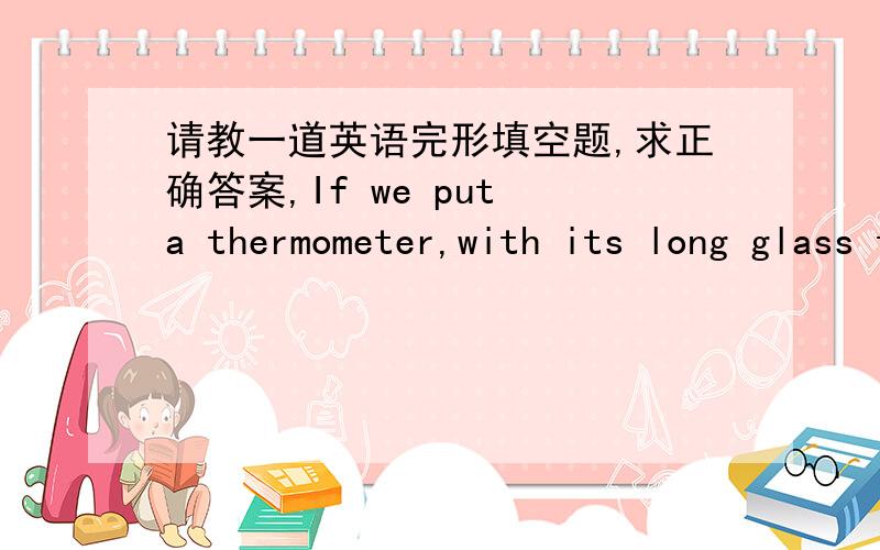 请教一道英语完形填空题,求正确答案,If we put a thermometer,with its long glass tube and round bulb,in some cold water,the coloured liquid in the tube will hardly __________ above the bulb.But if the thermometer is put into _______ wate