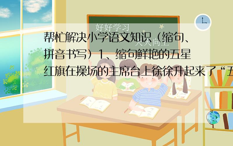 帮忙解决小学语文知识（缩句、拼音书写）1、缩句鲜艳的五星红旗在操场的主席台上徐徐升起来了“五星红旗”能否进一步缩成“红旗”扩展：像“我始终无法忘记我的启蒙老师 ”这句话