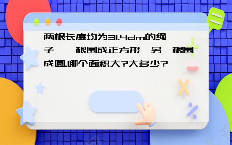 两根长度均为31.4dm的绳子,一根围成正方形,另一根围成圆.哪个面积大?大多少?