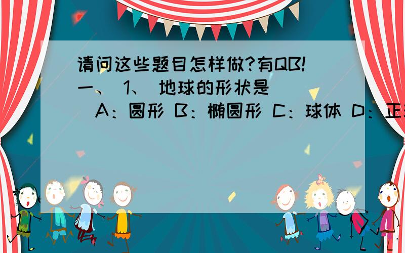 请问这些题目怎样做?有QB!一、 1、 地球的形状是（ ）A：圆形 B：椭圆形 C：球体 D：正球体2、 在下列4个比例尺中,比例尺最大的是（ ）A：1：40000 B：1：10000 C：1：4000 D：1：10003、 在2题4个