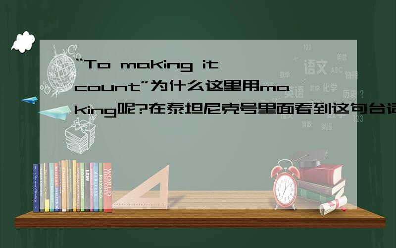 “To making it count”为什么这里用making呢?在泰坦尼克号里面看到这句台词不明白这是什么结构 to 后面为什么不加原型了呢?