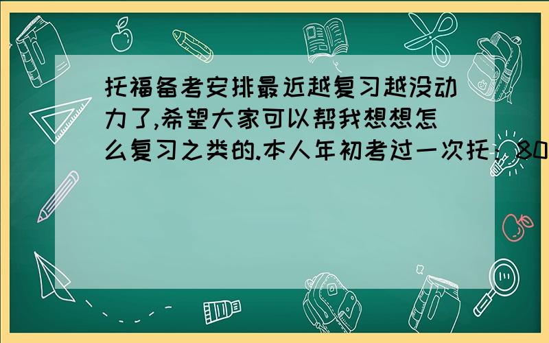 托福备考安排最近越复习越没动力了,希望大家可以帮我想想怎么复习之类的.本人年初考过一次托：80分,reading27,listening15,speaking17,writing22.（关于教辅资料:做过DELTA、TPO的阅读和听力,背过几遍