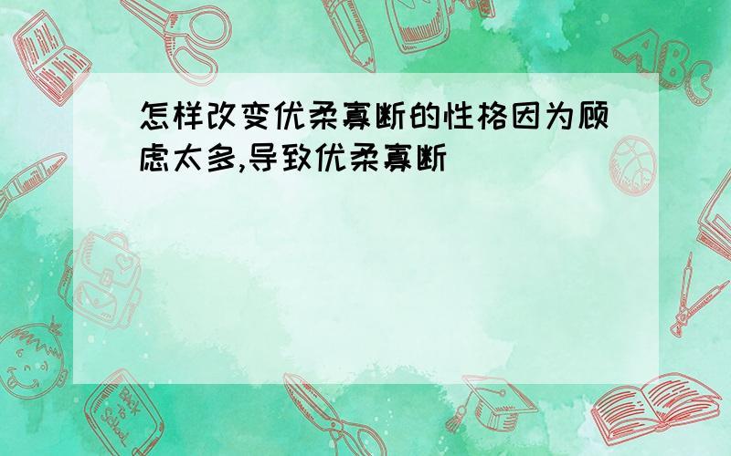 怎样改变优柔寡断的性格因为顾虑太多,导致优柔寡断