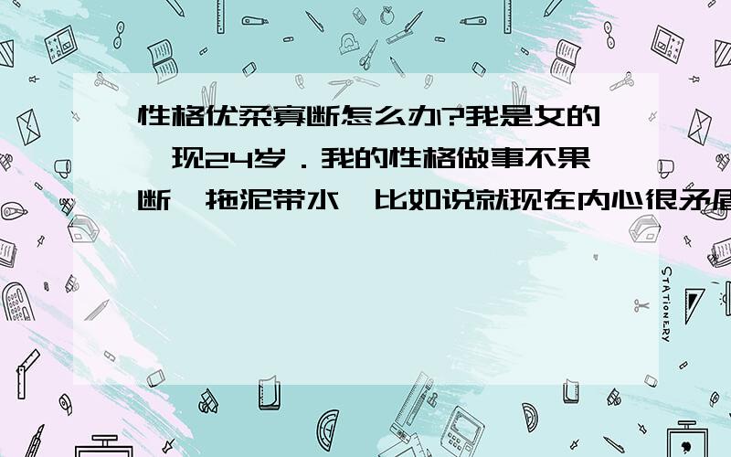 性格优柔寡断怎么办?我是女的,现24岁．我的性格做事不果断,拖泥带水,比如说就现在内心很矛盾,和男朋友一起后发现和他过日子没意思,而且我又比他大2岁,在他身边时心里很烦躁,一直有想