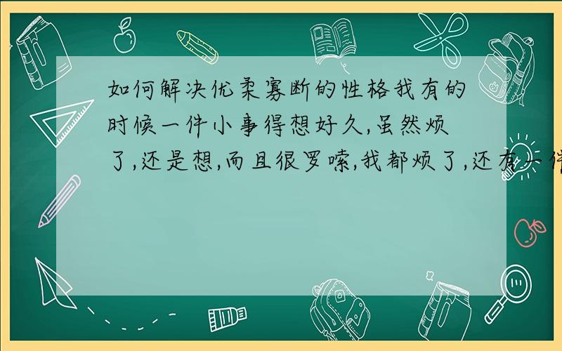 如何解决优柔寡断的性格我有的时候一件小事得想好久,虽然烦了,还是想,而且很罗嗦,我都烦了,还有一件事,明知道结果还是看,就和重复症一样,我很苦恼,想变的果断,