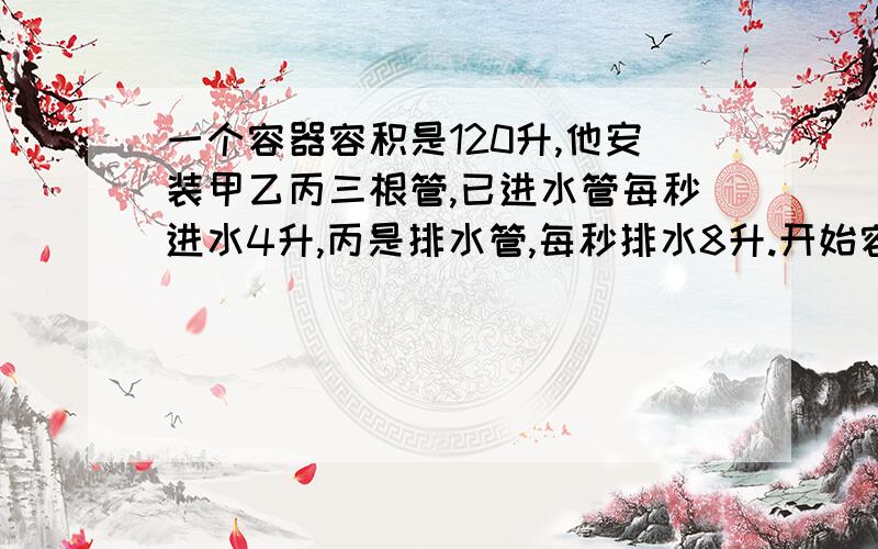 一个容器容积是120升,他安装甲乙丙三根管,已进水管每秒进水4升,丙是排水管,每秒排水8升.开始容器是空的,三管同开,过一会满了,再关了甲管,过不久容器空了.从开始到排空 总共用了50秒,问甲