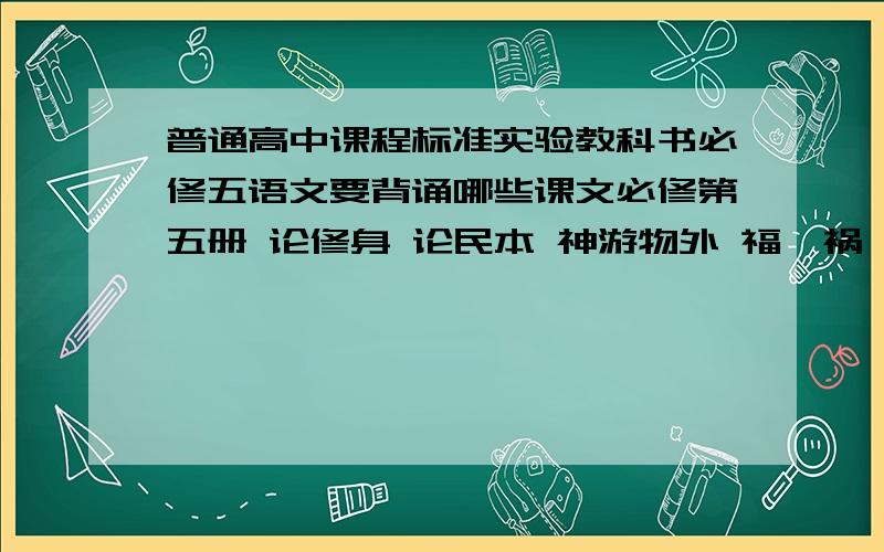 普通高中课程标准实验教科书必修五语文要背诵哪些课文必修第五册 论修身 论民本 神游物外 福兮祸兮 要背诵哪些?