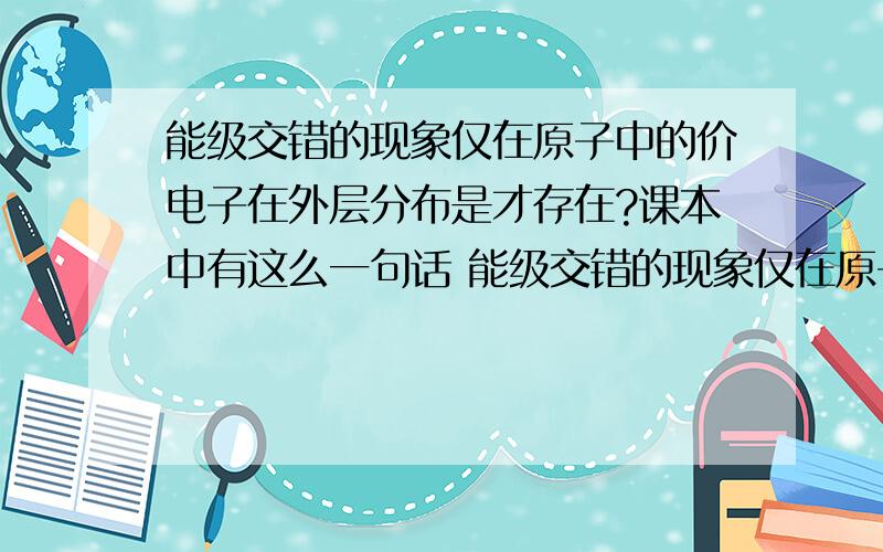 能级交错的现象仅在原子中的价电子在外层分布是才存在?课本中有这么一句话 能级交错的现象仅在原子中的价电子在外层分布是才存在Q1一般来说4s＜3d 那么如果它们不是价电子的话   4s就