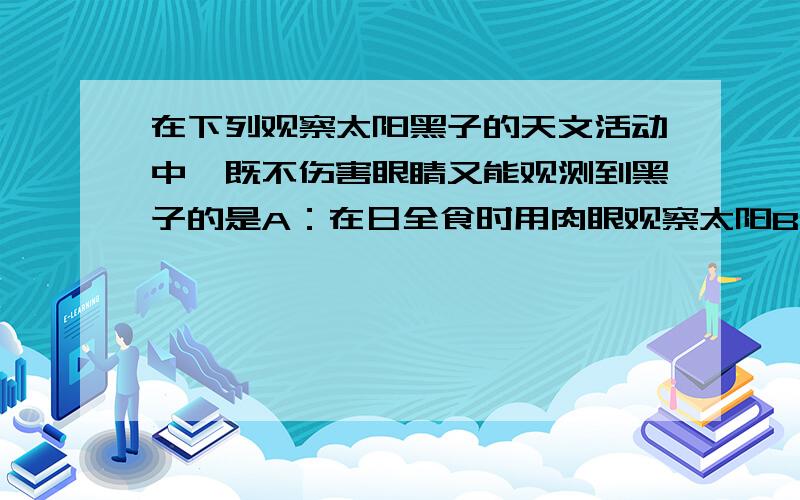 在下列观察太阳黑子的天文活动中,既不伤害眼睛又能观测到黑子的是A：在日全食时用肉眼观察太阳B：用肉眼直接观察太阳C:再乘有水的脸盆中倒入较多的浓墨汁,然后用肉眼观察太阳的倒影D