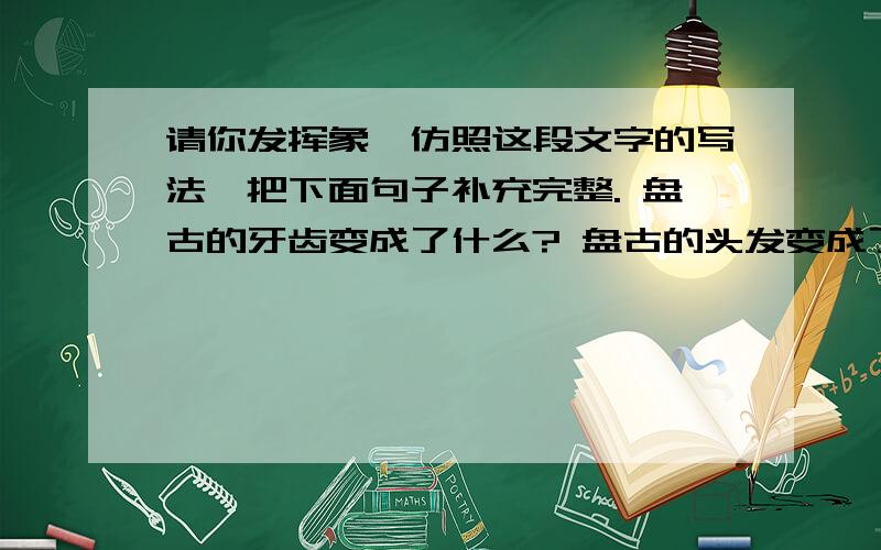 请你发挥象、仿照这段文字的写法,把下面句子补充完整. 盘古的牙齿变成了什么? 盘古的头发变成了什请你发挥象、仿照这段文字的写法,把下面句子补充完整.盘古的牙齿变成了什么?盘古的