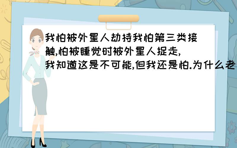 我怕被外星人劫持我怕第三类接触,怕被睡觉时被外星人捉走,我知道这是不可能,但我还是怕.为什么老一代人总是说没有外星人,叫我不要怕.