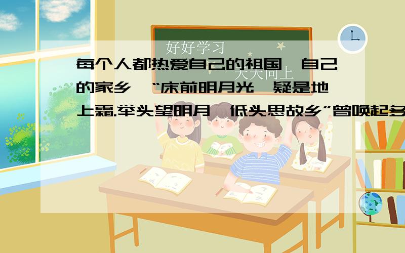 每个人都热爱自己的祖国、自己的家乡,“床前明月光,疑是地上霜.举头望明月,低头思故乡”曾唤起多少游子的思乡之情阿.我们常常因家乡的某个人或事而自豪,它们是家乡的灵魂和基础,请举