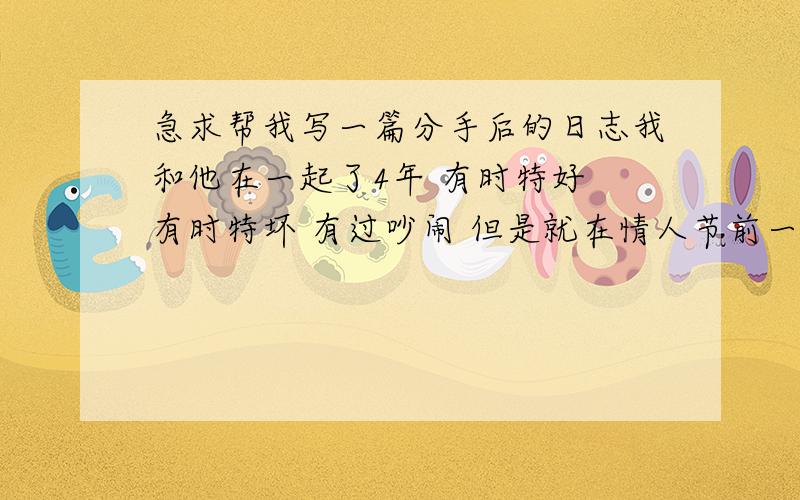 急求帮我写一篇分手后的日志我和他在一起了4年 有时特好 有时特坏 有过吵闹 但是就在情人节前一天 他找了我一下午 我没接他电话 他就背叛我 找了别的女人了 我必须要和他分手 但是我