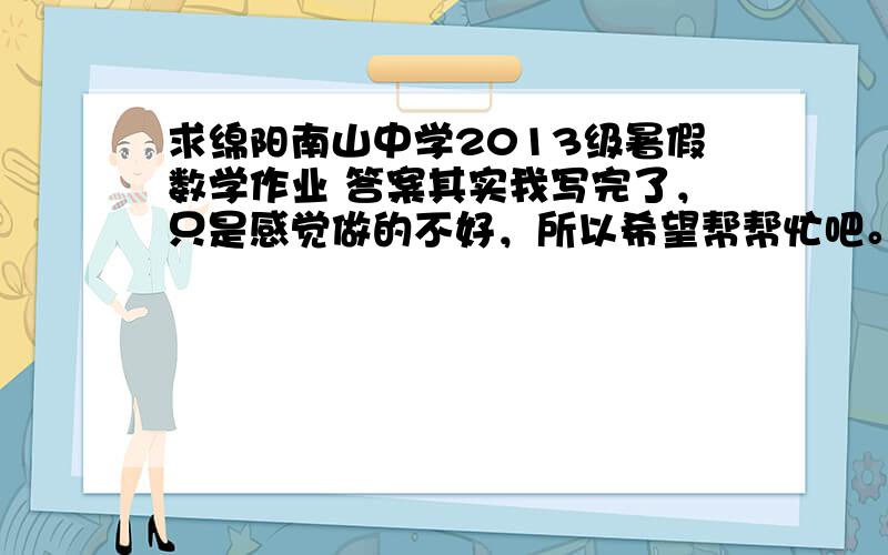 求绵阳南山中学2013级暑假数学作业 答案其实我写完了，只是感觉做的不好，所以希望帮帮忙吧。也可以发到我的邮箱，lizhiyingla@qq.com