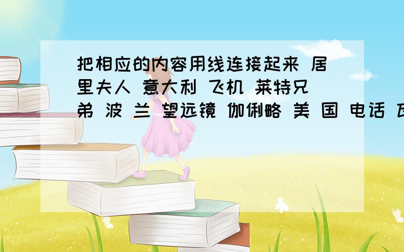 把相应的内容用线连接起来 居里夫人 意大利 飞机 莱特兄弟 波 兰 望远镜 伽俐略 美 国 电话 瓦 特 英 国 镭 贝 尔 英 国 蒸汽机