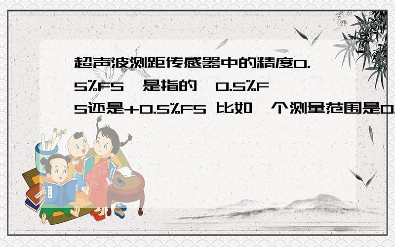 超声波测距传感器中的精度0.5%FS,是指的±0.5%FS还是+0.5%FS 比如一个测量范围是0.3到5米的传感器,说明书上写得是0.5%FS,那它在测量5米时误差在4075~5025mm之间还是5000~5025之间?