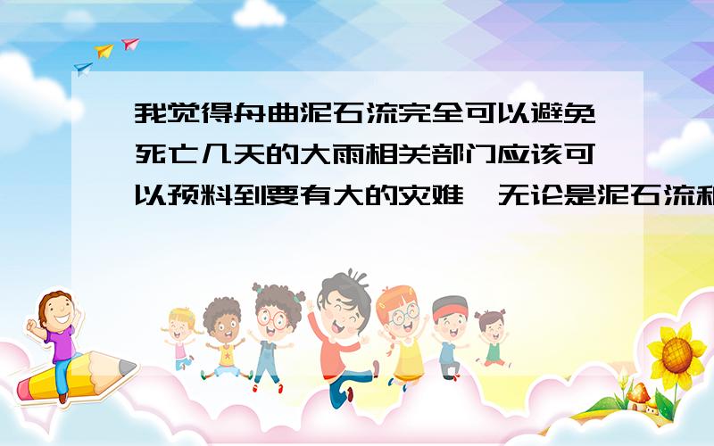 我觉得舟曲泥石流完全可以避免死亡几天的大雨相关部门应该可以预料到要有大的灾难,无论是泥石流和洪水,都可以让人们群众提前转移.不提前预报是怕引起恐慌吗?是恐慌来的厉害还是一千