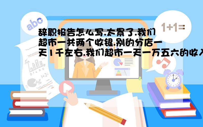 辞职报告怎么写.太累了.我们超市一共两个收银.别的分店一天1千左右.我们超市一天一万五六的收入.还到不了任务,而且是纯输入的.没有扫描.亏钱补.多钱罚.我上不了了.还要审批一个月呢.