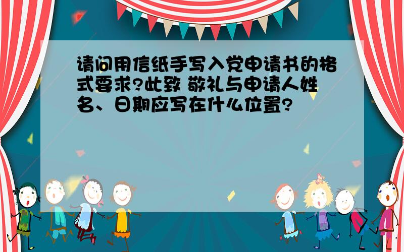 请问用信纸手写入党申请书的格式要求?此致 敬礼与申请人姓名、日期应写在什么位置?