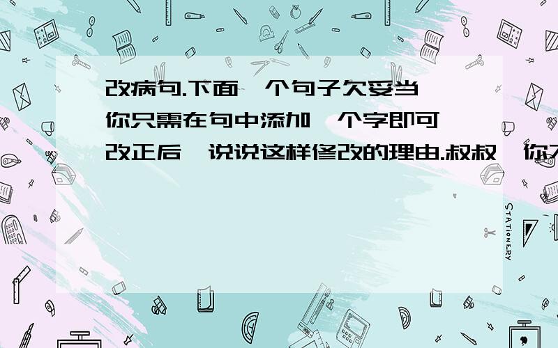 改病句.下面一个句子欠妥当,你只需在句中添加一个字即可,改正后,说说这样修改的理由.叔叔,你不要走过去,那边有只漂亮的蝴蝶,你不要吓了它.