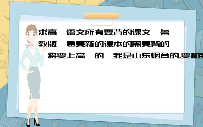 求高一语文所有要背的课文,鲁教版,急要新的课本的需要背的,将要上高一的,我是山东烟台的，要和我们一样的书