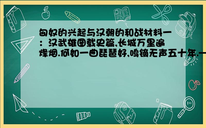 匈奴的兴起与汉朝的和战材料一：汉武雄图载史篇,长城万里遍烽烟.何如一曲琵琶好,鸣镝无声五十年.——翦伯赞《游昭君墓》材料二：千载琵琶作胡语,分明怨恨曲中论.——杜甫《咏怀古迹