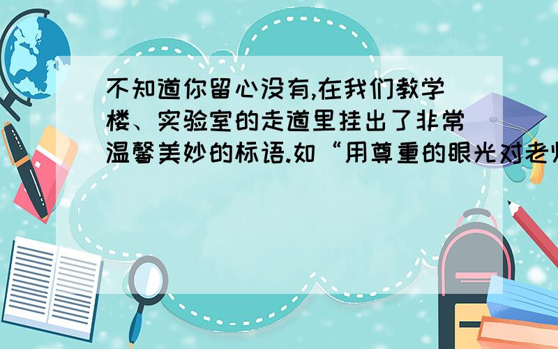 不知道你留心没有,在我们教学楼、实验室的走道里挂出了非常温馨美妙的标语.如“用尊重的眼光对老师,用欣赏的眼光看学生”,如果让你为教室拟一个大意“禁止高声喧哗”的标语,你会怎