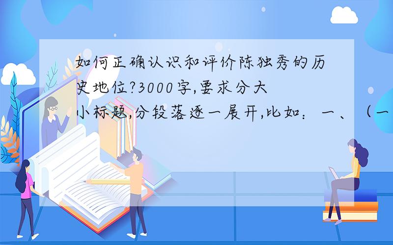 如何正确认识和评价陈独秀的历史地位?3000字,要求分大小标题,分段落逐一展开,比如：一、（一）、（1）