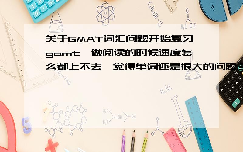 关于GMAT词汇问题开始复习gamt,做阅读的时候速度怎么都上不去,觉得单词还是很大的问题.虽然说gmat不考单词,不过词汇还是很重要.没考过六级.之前只过了一遍无老师,比较早了.托福红宝按杨