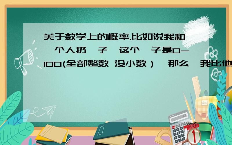 关于数学上的概率.比如说我和一个人扔骰子,这个骰子是0-100(全部整数 没小数）,那么,我比他大的几率是多少?