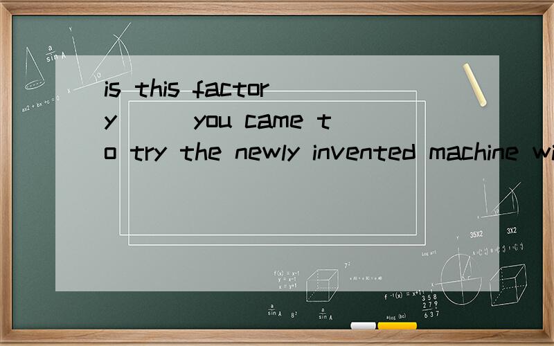 is this factory___you came to try the newly invented machine with the workers?A the one that   B the one  C where D in which   请详细解答  此句是定语从句还是表语从句?谢谢! 急用~