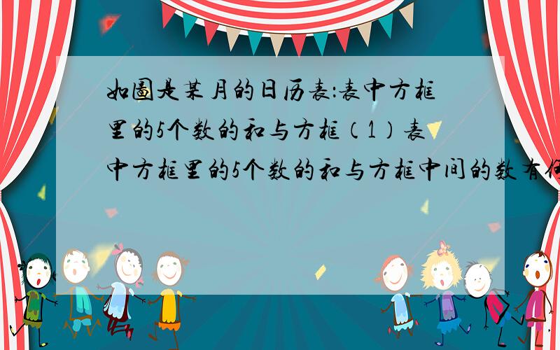 如图是某月的日历表：表中方框里的5个数的和与方框（1）表中方框里的5个数的和与方框中间的数有何关系?（2）这种关系对任意这样的方框都适用吗?若中间这个数为a,则这5个数之和请用a的