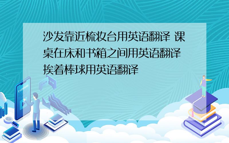 沙发靠近梳妆台用英语翻译 课桌在床和书箱之间用英语翻译 挨着棒球用英语翻译