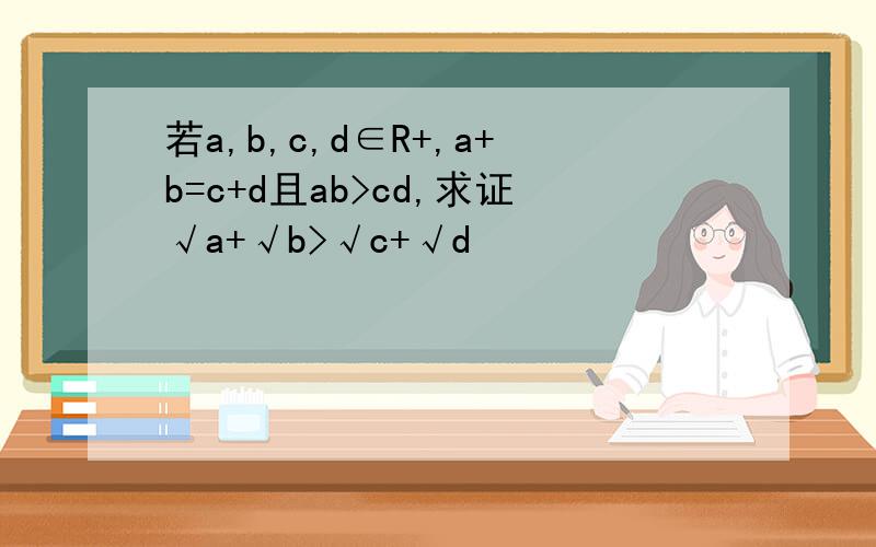 若a,b,c,d∈R+,a+b=c+d且ab>cd,求证√a+√b>√c+√d