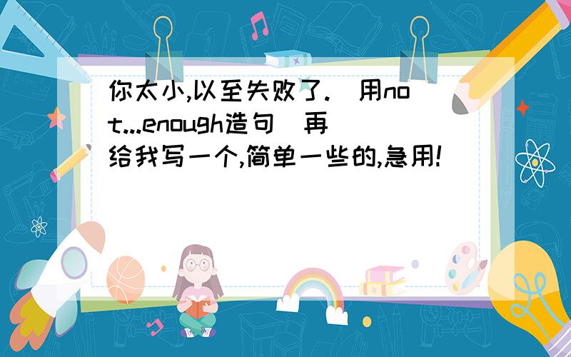 你太小,以至失败了.（用not...enough造句）再给我写一个,简单一些的,急用!