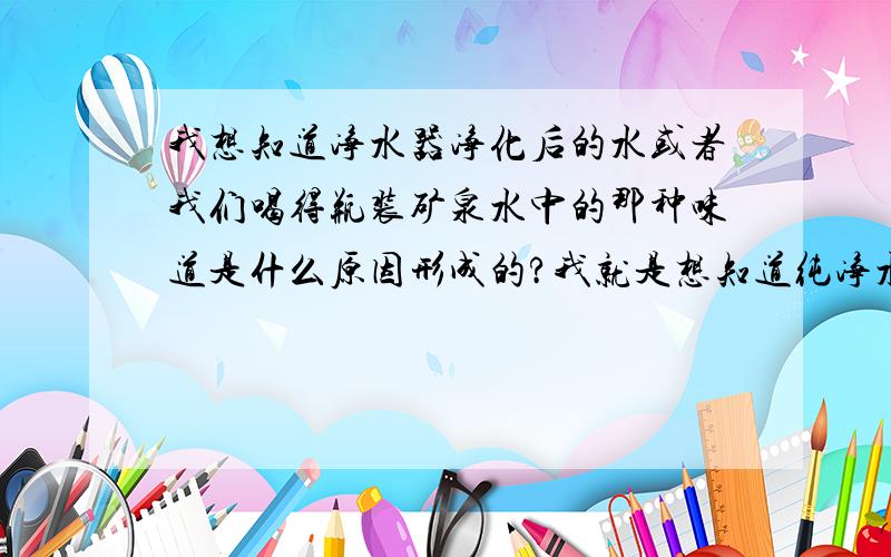 我想知道净水器净化后的水或者我们喝得瓶装矿泉水中的那种味道是什么原因形成的?我就是想知道纯净水的不同于白开水的那种味道是什么原因形成的?